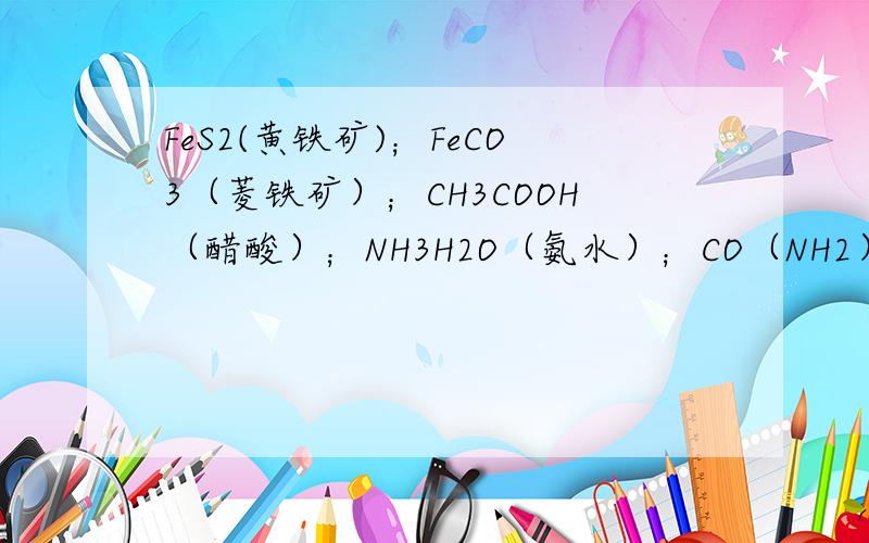 FeS2(黄铁矿)；FeCO3（菱铁矿）；CH3COOH（醋酸）；NH3H2O（氨水）；CO（NH2）2（尿素）；NH4HCO3（碳酸氢铵）；基酸（C6H10O5）n（淀粉）； C6H12O6（葡萄糖）；C12H22O11（蔗糖）;C2H5OH（乙醇）磷酸铵