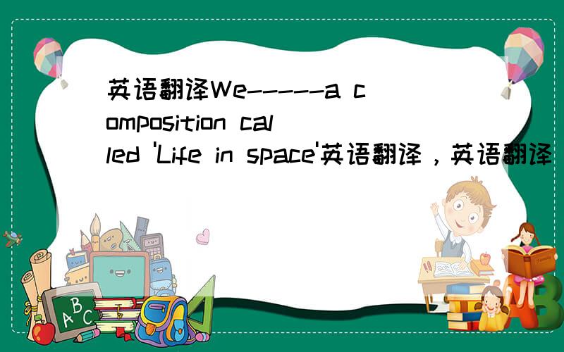 英语翻译We-----a composition called 'Life in space'英语翻译，英语翻译，英语翻译这个我们被告知要写一篇关于‘太空生活’作文