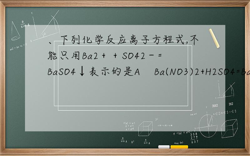 、下列化学反应离子方程式,不能只用Ba2＋＋SO42－=BaSO4↓表示的是A    Ba(NO3)2+H2SO4=BaSO4↓+2HNO3B    BaCL2+NaSO4=BaSO4↓+2NaCl C    BaCO3+H2SO4=BaSO4↓+H2O+CO2 D    BaCl2+H2SO4=BaSO4↓+2HCl想了很久没想出来,都能电
