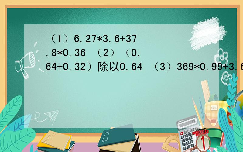（1）6.27*3.6+37.8*0.36 （2）（0.64+0.32）除以0.64 （3）369*0.99+3.69 （4）还没写完，（4）13.5*2.5-0.35*25这4道题请简便运算，