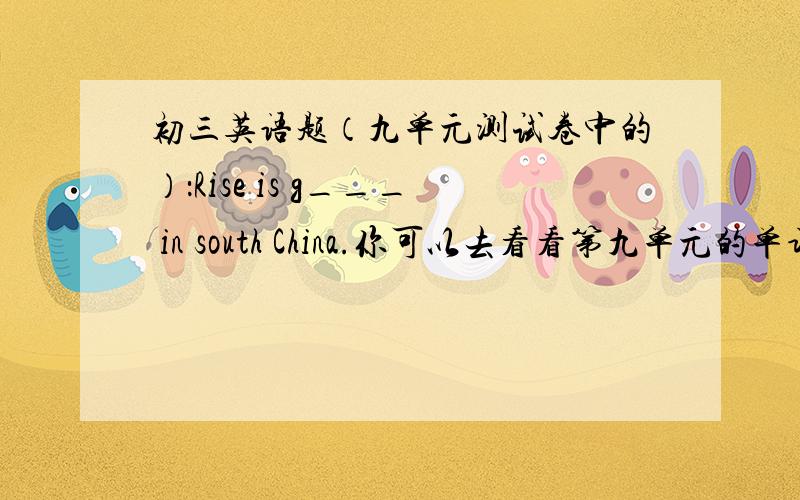 初三英语题（九单元测试卷中的）：Rise is g___ in south China.你可以去看看第九单元的单词.你在度娘上搜“初三第九单元单词”,会有的!我找不到合适的,单词打错了,应该是Rice is g___ in south China.
