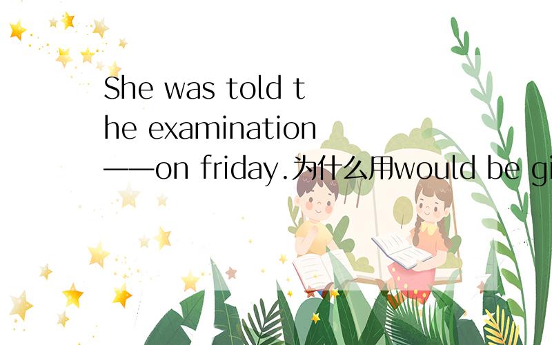 She was told the examination——on friday.为什么用would be given 不用to be given 不定式不是也有表将来的意思吗