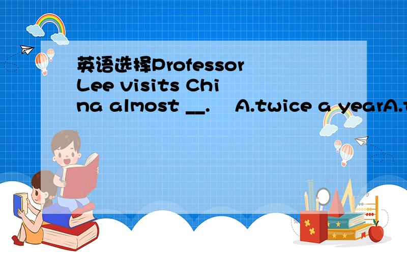 英语选择Professor Lee visits China almost __.​ A.twice a yearA.twice a year B.a twice year C.a year twice D.a year two times