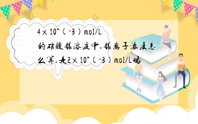 4×10^(-3)mol/L的硝酸银溶液中,银离子浓度怎么算,是2×10^(-3)mol/L吗
