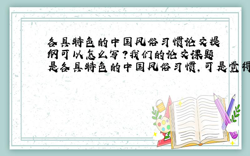 各具特色的中国风俗习惯论文提纲可以怎么写?我们的论文课题是各具特色的中国风俗习惯,可是觉得范围太广了,好人会一生平安的!