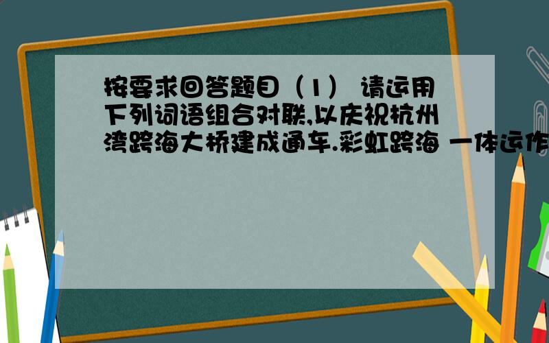 按要求回答题目（1） 请运用下列词语组合对联,以庆祝杭州湾跨海大桥建成通车.彩虹跨海 一体运作 两岸连接 巨龙卧波（ ）,杭州湾（ ）；（ ）,长三角（ ）.（2)修改某些字词,使这副对联
