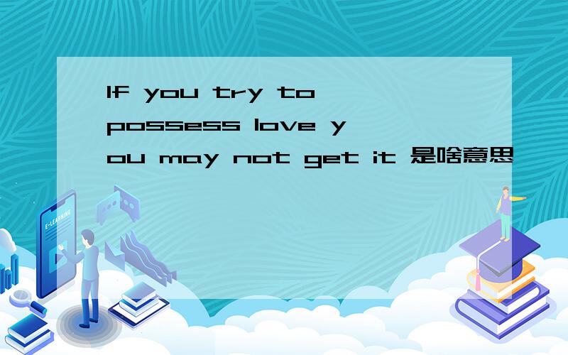 If you try to possess love you may not get it 是啥意思
