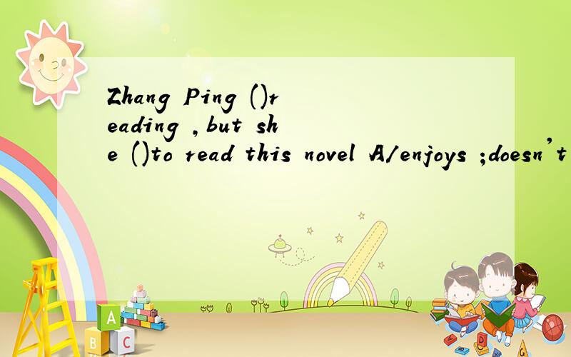 Zhang Ping ()reading ,but she ()to read this novel A/enjoys ;doesn't enjoy B/likes;dislikeC/likes ;doesn't dislike D/enjoys likes