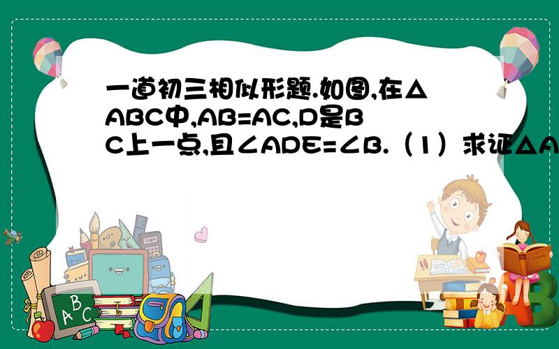 一道初三相似形题.如图,在△ABC中,AB=AC,D是BC上一点,且∠ADE=∠B.（1）求证△ABD相似于△DCE（2）点F在AD上,且AF/AE=DE/CD,求证EF//CD.图如下：