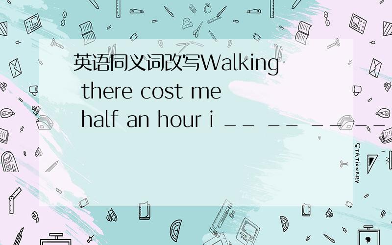 英语同义词改写Walking there cost me half an hour i __ __ __ __ thereit__ __ thirty__ __ walk there