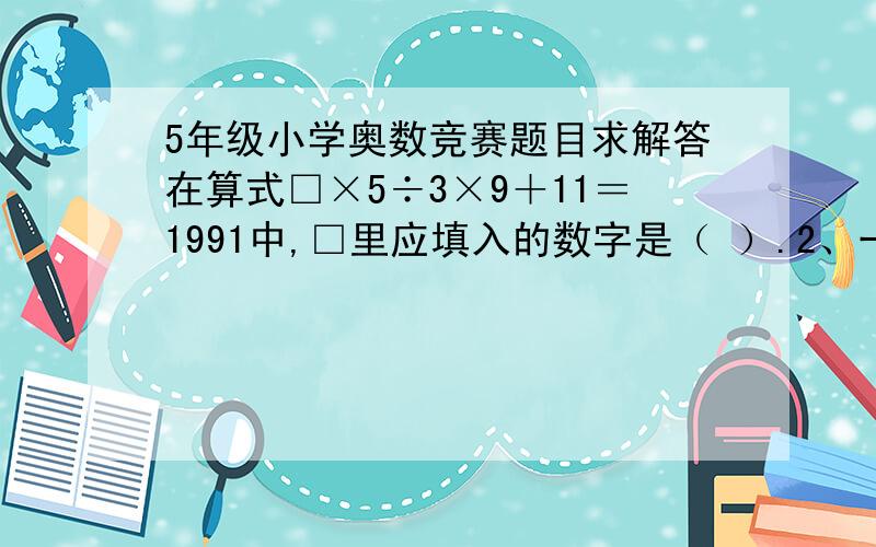 5年级小学奥数竞赛题目求解答在算式□×5÷3×9＋11＝1991中,□里应填入的数字是（ ）.2、一个自然数与它本身相加、相减、相除所得的和、差、商再相加,结果是1991,那么原来的自然数是（