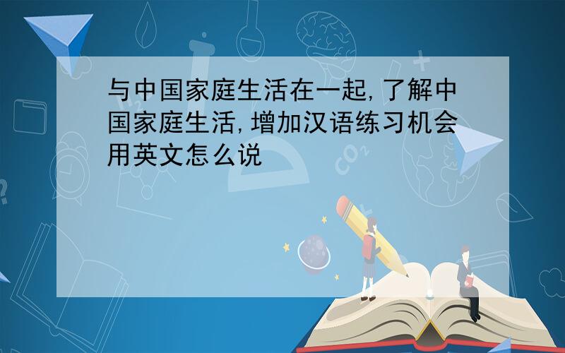 与中国家庭生活在一起,了解中国家庭生活,增加汉语练习机会用英文怎么说