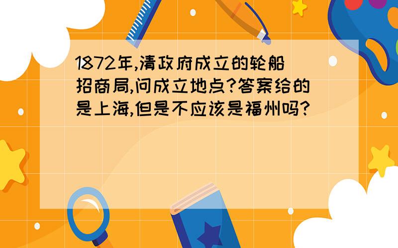 1872年,清政府成立的轮船招商局,问成立地点?答案给的是上海,但是不应该是福州吗?