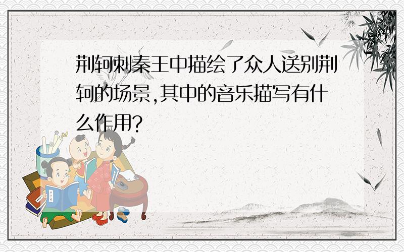 荆轲刺秦王中描绘了众人送别荆轲的场景,其中的音乐描写有什么作用?