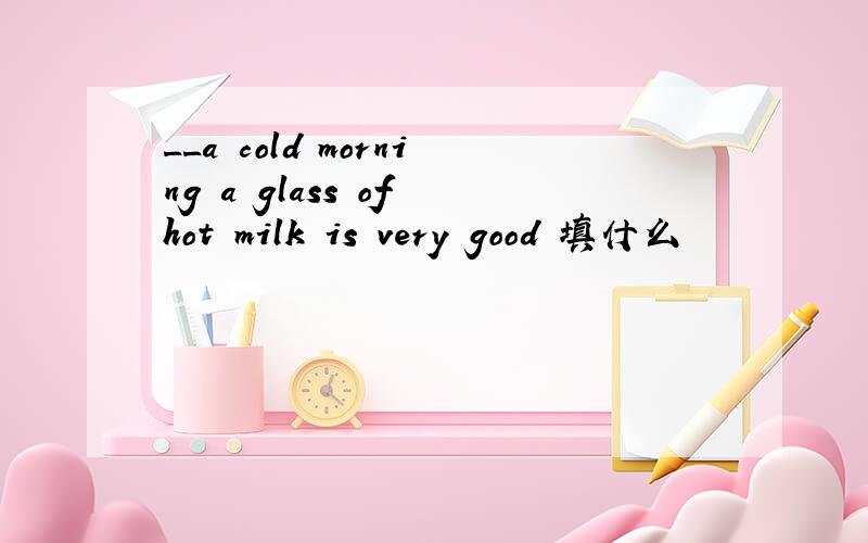 __a cold morning a glass of hot milk is very good 填什么