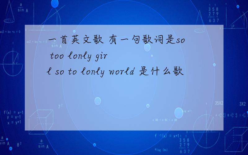 一首英文歌 有一句歌词是so too lonly girl so to lonly world 是什么歌