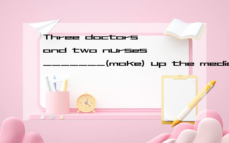 Three doctors and two nurses_______(make) up the medical team.