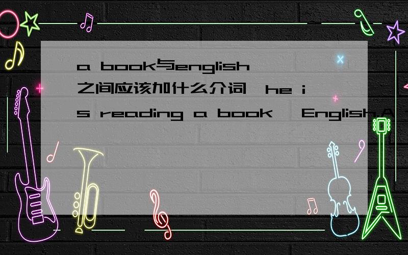 a book与english之间应该加什么介词,he is reading a book ˍEnglish.A to.B into.C for.D on.