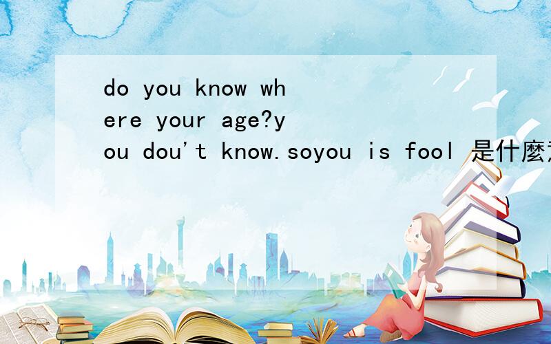 do you know where your age?you dou't know.soyou is fool 是什麼意思?快来回答、快呀.