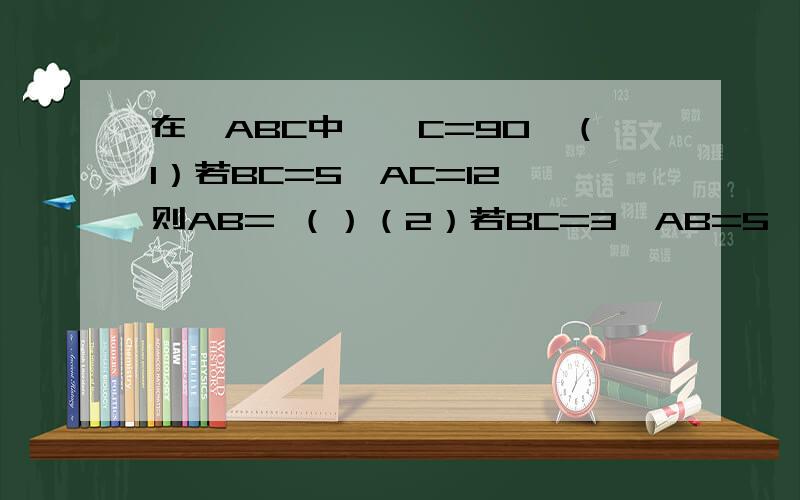 在△ABC中,∠C=90°（1）若BC=5,AC=12,则AB= （）（2）若BC=3,AB=5,则AC=（）（3）若BC:AC=3：4,AB=10,则BC=（）,AC=（）（4）若AB=8.5,AC=7.5,则BC=（）初二上学期的题，解答的时候尽量让我理解过来