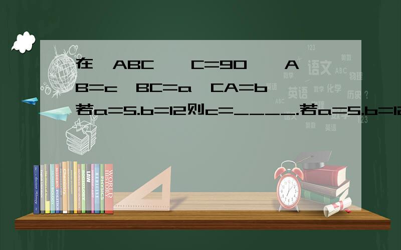 在△ABC,∠C=90°,AB=c,BC=a,CA=b,若a=5.b=12则c=____.若a=5.b=12则c=____.若a=的根号7,c=4,则b=_____.若a:b=3:4,c=5,则a=____,b=____.