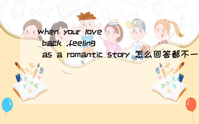 when your love back .feeling as a romantic story 怎么回答都不一样 能不能来个准确的答案啊