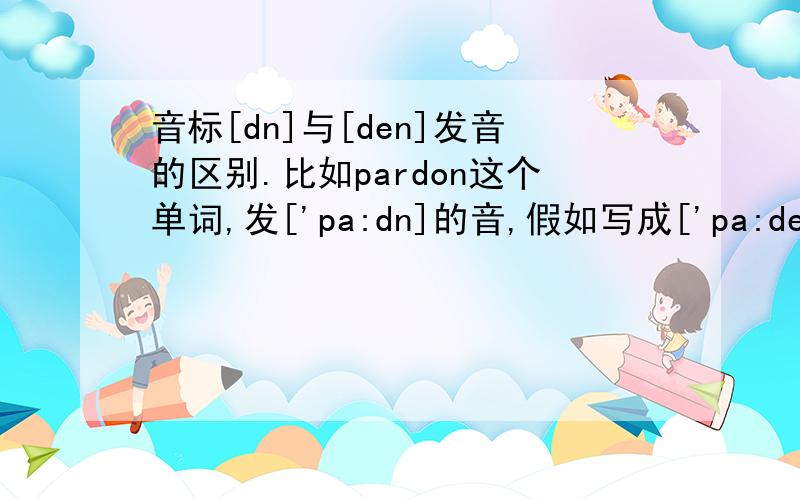 音标[dn]与[den]发音的区别.比如pardon这个单词,发['pa:dn]的音,假如写成['pa:den],那该怎么区分他们的发音,我自己感觉差不多,比较白痴…请大家帮帮忙解释下.