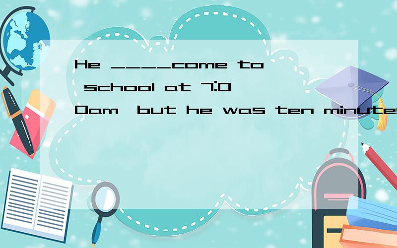 He ____come to school at 7:00am,but he was ten minutes late是用过去式还是现在式{was supposed to}{is supposed to}