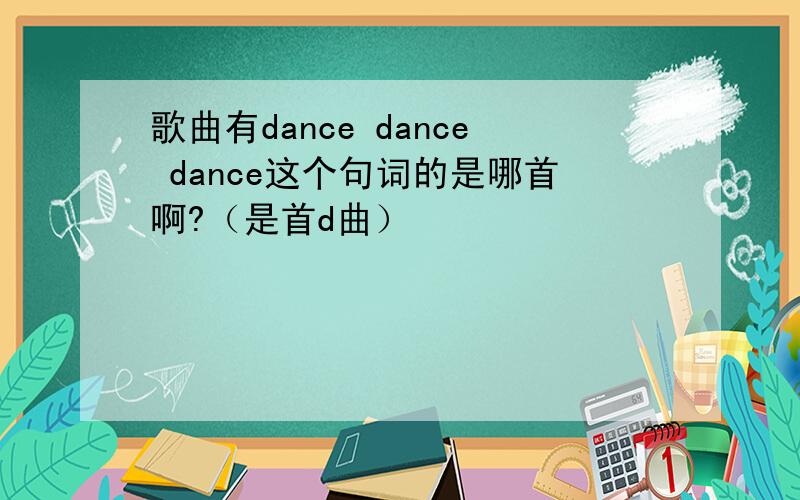 歌曲有dance dance dance这个句词的是哪首啊?（是首d曲）