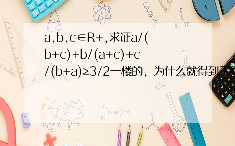 a,b,c∈R+,求证a/(b+c)+b/(a+c)+c/(b+a)≥3/2一楼的，为什么就得到了结论呀？