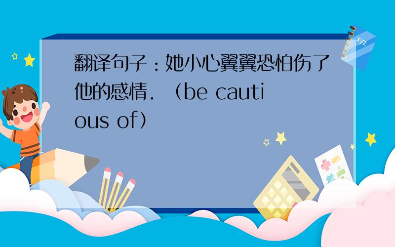 翻译句子：她小心翼翼恐怕伤了他的感情．（be cautious of）
