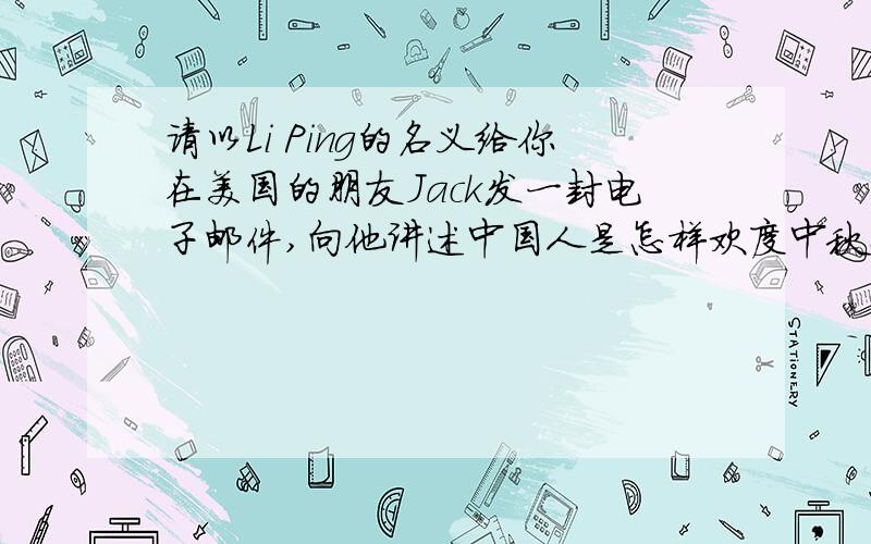 请以Li Ping的名义给你在美国的朋友Jack发一封电子邮件,向他讲述中国人是怎样欢度中秋佳节的.60词左右.英语作文
