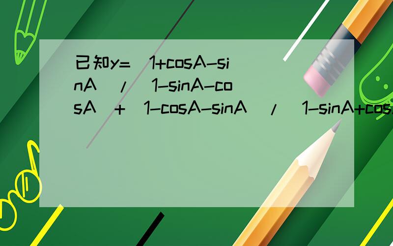已知y=(1+cosA-sinA)/（1-sinA-cosA)+(1-cosA-sinA)/（1-sinA+cosA） 如何化简?
