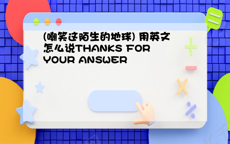 (嘲笑这陌生的地球) 用英文怎么说THANKS FOR YOUR ANSWER