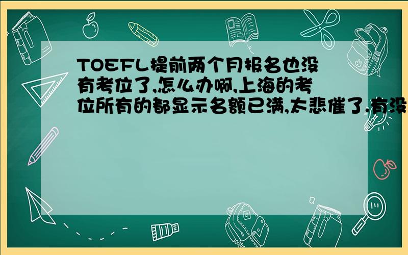 TOEFL提前两个月报名也没有考位了,怎么办啊,上海的考位所有的都显示名额已满,太悲催了.有没有其他办法可以抢到考位啊?