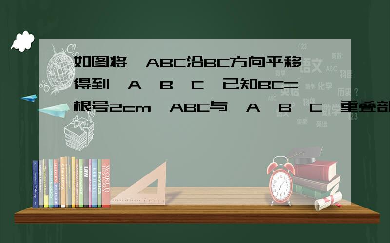 如图将△ABC沿BC方向平移得到△A'B'C'已知BC=根号2cm△ABC与△A'B'C'重叠部分的面积是△ABC面积的一半,求△ABC的平移距离给N多分..