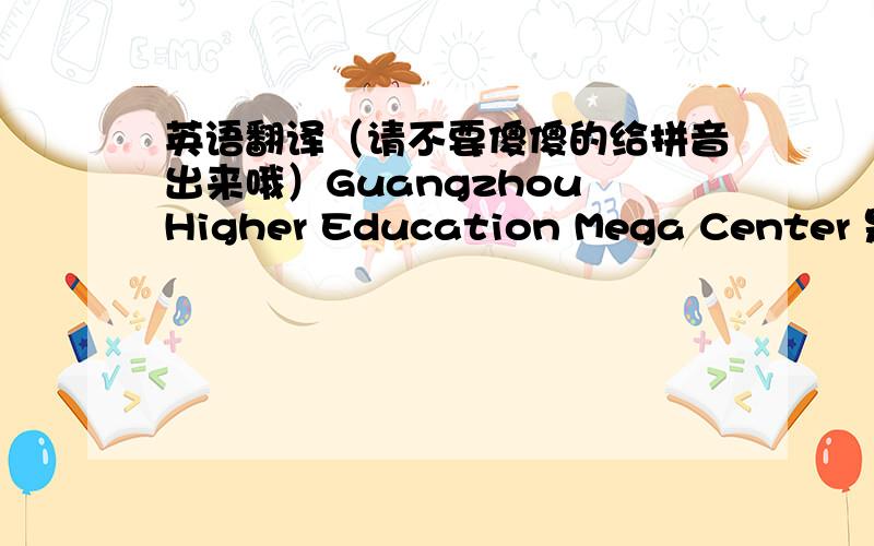 英语翻译（请不要傻傻的给拼音出来哦）Guangzhou Higher Education Mega Center 是广州大学城.广州教育城,通俗的叫法GuangZhou Education City【GZEC】,专业的叫法有吗?
