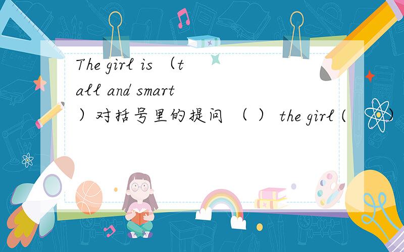 The girl is （tall and smart ）对括号里的提问 （ ） the girl (　　）?