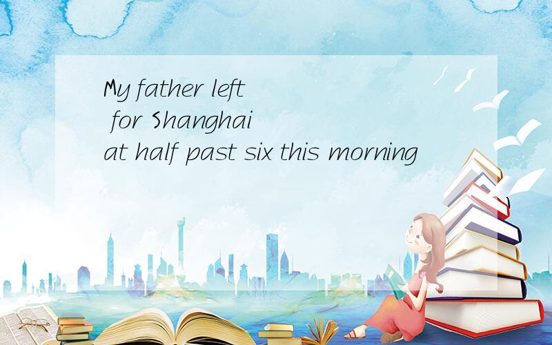 My father left for Shanghai at half past six this morning