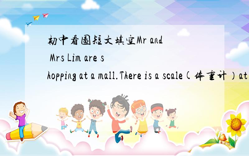 初中看图短文填空Mr and Mrs Lim are shopping at a mall.There is a scale(体重计）at the front of a store.Mr Lim stands on the scale and looks at thelreading.