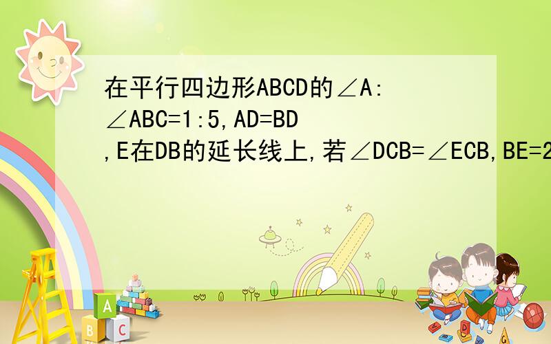 在平行四边形ABCD的∠A:∠ABC=1:5,AD=BD,E在DB的延长线上,若∠DCB=∠ECB,BE=2厘米,求AD的长