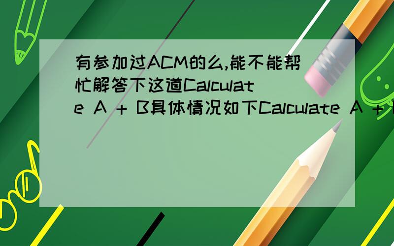 有参加过ACM的么,能不能帮忙解答下这道Calculate A + B具体情况如下Calculate A + B输入说明2 integers,terminated by EOF 输出说明The sum of the 2 integer 输入样例1 2输出样例3去看一下南京理工的题库第一道,