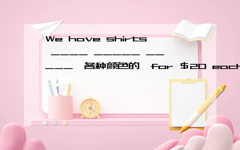 We have shirts ____ _____ _____﹙各种颜色的﹚for ＄20 each.