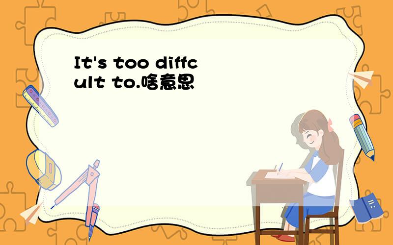 It's too diffcult to.啥意思