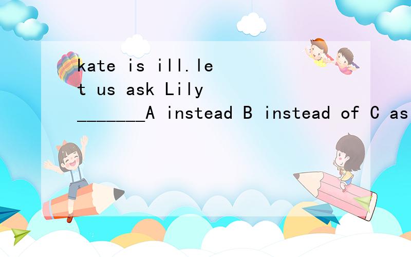 kate is ill.let us ask Lily _______A instead B instead of C as well Dtoo
