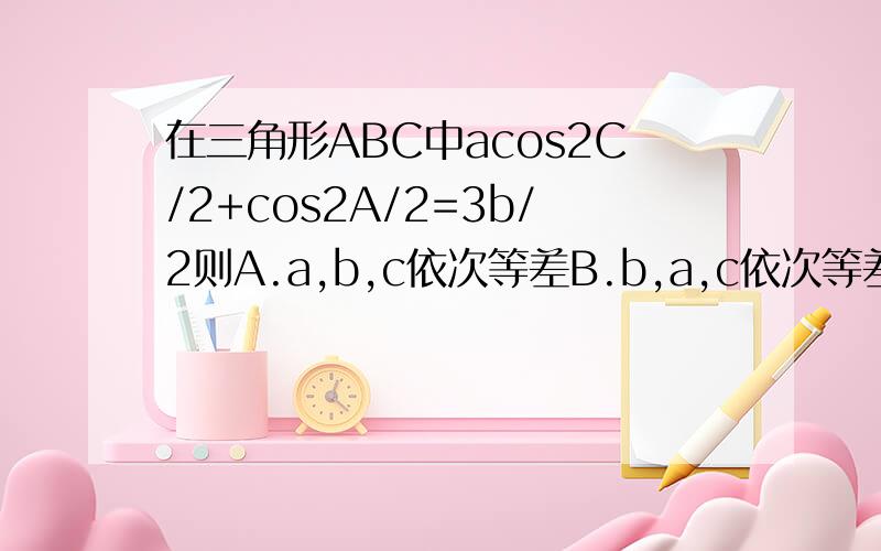 在三角形ABC中acos2C/2+cos2A/2=3b/2则A.a,b,c依次等差B.b,a,c依次等差C.a,c,b依次等差D.a,b,c依次等差也成等比