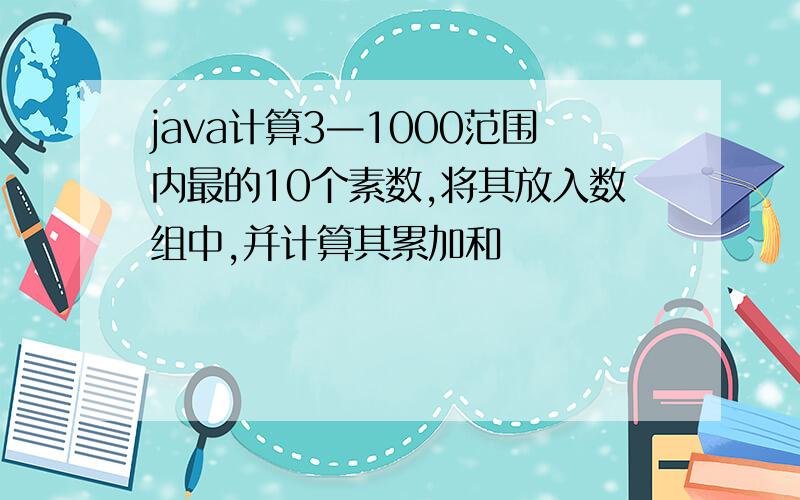 java计算3—1000范围内最的10个素数,将其放入数组中,并计算其累加和