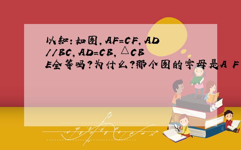 以知：如图,AF=CF,AD//BC,AD=CB,△CBE全等吗?为什么?那个图的字母是A F B C E D以知：如图，AF=CF，AD//BC，AD=CB，△ADF与△CBE全等吗？为什么？