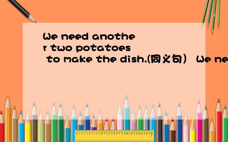 We need another two potatoes to make the dish.(同义句） We need____ ___ potatoes to make the dishWe need another two potatoes to make the dish.(同义句）We need____ ___ potatoes to make the dish.The surprise party began after Mrs Brown came in