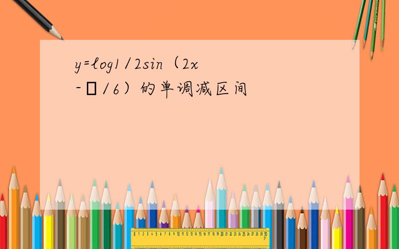y=log1/2sin（2x-π/6）的单调减区间